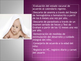 Evaluación del estado vacunal de acuerdo al calendario vigente. Descarte de anemia a través del Dosaje de hemoglobina o hematocrito a partir de los 6 meses una vez por año. Descarte de parasitosis a través de un examen seriado de heces y Test de Graham a partir de los 12 meses una vez por año. Demostración de medidas de estimulación del desarrollo y cuidado integral del niño. Consejería de acuerdo a la edad del niño: Registro en HC, registro diario y carnet del usuario 