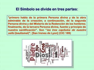 El Símbolo se divide en tres partes:

"primero habla de la primera Persona divina y de la obra
admirable de la creación; a continuación, de la segunda
Persona divina y del Misterio de la Redención de los hombres;
finalmente, de la tercera Persona divina, fuente y principio de
nuestra santificación". Son " los tres capítulos de nuestro
sello (bautismal)". [San Ireneo de Lyon] (CIC 189)
 