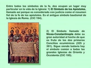 Entre todos los símbolos de la fe, dos ocupan un lugar muy
particular en la vida de la Iglesia: 1) El Símbolo de los Apóstoles,
llamado así porque es considerado con justicia como el resumen
fiel de la fe de los apóstoles. Es el antiguo símbolo bautismal de
la Iglesia de Roma. (CIC 194).




                                  2) El Símbolo llamado de
                                  Nicea-Constantinopla debe su
                                  gran autoridad al hecho de que
                                  es fruto de los dos primeros
                                  Concilios ecuménicos (325 y
                                  381). Sigue siendo todavía hoy
                                  el símbolo común a todas las
                                  grandes Iglesias de Oriente y
                                  Occidente (CIC 195).
 