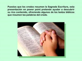 Puestos que los credos resumen la Sagrada Escritura, esta
presentación en power point pretende ayudar a descubrir
su rico contenido, ofreciendo algunos de los textos bíblicos
que resumen las palabras del credo.
 