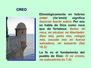 CREO
       Etimológicamente en hebreo
       creer    (he’emin)   significa
       hacerse fuerte sobre. Por eso
       se habla de Dios como roca
       que da fortaleza: Señor, mi
       roca, mi alcázar, mi libertador.
       Dios mío, peña mía, refugio
       mío, escudo mío mi fuerza
       salvadora, mi baluarte (Sal
       18,3).
       La fe es el fundamento del
       pueblo de Dios: Si no creéis,
       no subsistiréis (Is 7,9)
 