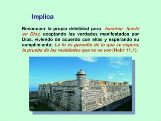 Implica
Reconocer la propia debilidad para hacerse fuerte
en Dios, aceptando las verdades manifestadas por
Dios, viviendo de acuerdo con ellas y esperando su
cumplimiento: La fe es garantía de lo que se espera;
la prueba de las realidades que no se ven (Hebr 11,1).
 