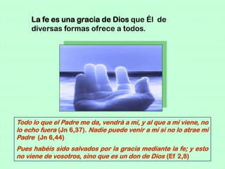 La fe es una gracia de Dios que Él de
     diversas formas ofrece a todos.




Todo lo que el Padre me da, vendrá a mí, y al que a mí viene, no
lo echo fuera (Jn 6,37). Nadie puede venir a mí si no lo atrae mi
Padre (Jn 6,44)
Pues habéis sido salvados por la gracia mediante la fe; y esto
no viene de vosotros, sino que es un don de Dios (Ef 2,8)
 