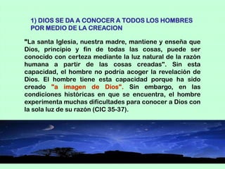 1) DIOS SE DA A CONOCER A TODOS LOS HOMBRES
 POR MEDIO DE LA CREACION

"La santa Iglesia, nuestra madre, mantiene y enseña que
Dios, principio y fin de todas las cosas, puede ser
conocido con certeza mediante la luz natural de la razón
humana a partir de las cosas creadas". Sin esta
capacidad, el hombre no podría acoger la revelación de
Dios. El hombre tiene esta capacidad porque ha sido
creado "a imagen de Dios". Sin embargo, en las
condiciones históricas en que se encuentra, el hombre
experimenta muchas dificultades para conocer a Dios con
la sola luz de su razón (CIC 35-37).
 