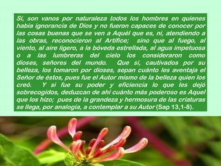 Sí, son vanos por naturaleza todos los hombres en quienes
había ignorancia de Dios y no fueron capaces de conocer por
las cosas buenas que se ven a Aquél que es, ni, atendiendo a
las obras, reconocieron al Artífice; sino que al fuego, al
viento, al aire ligero, a la bóveda estrellada, al agua impetuosa
o a las lumbreras del cielo los consideraron como
dioses, señores del mundo. Que si, cautivados por su
belleza, los tomaron por dioses, sepan cuánto les aventaja el
Señor de éstos, pues fue el Autor mismo de la belleza quien los
creó.     Y si fue su poder y eficiencia lo que les dejó
sobrecogidos, deduzcan de ahí cuánto más poderoso es Aquel
que los hizo; pues de la grandeza y hermosura de las criaturas
se llega, por analogía, a contemplar a su Autor (Sap 13,1-8).
 