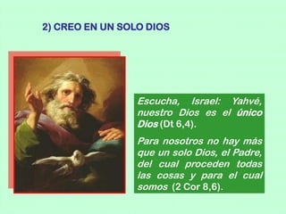 2) CREO EN UN SOLO DIOS




                 Escucha, Israel: Yahvé,
                 nuestro Dios es el único
                 Dios (Dt 6,4).
                 Para nosotros no hay más
                 que un solo Dios, el Padre,
                 del cual proceden todas
                 las cosas y para el cual
                 somos (2 Cor 8,6).
 