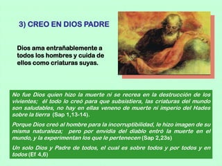 3) CREO EN DIOS PADRE


 Dios ama entrañablemente a
 todos los hombres y cuida de
 ellos como criaturas suyas.




No fue Dios quien hizo la muerte ni se recrea en la destrucción de los
vivientes; él todo lo creó para que subsistiera, las criaturas del mundo
son saludables, no hay en ellas veneno de muerte ni imperio del Hades
sobre la tierra (Sap 1,13-14).
Porque Dios creó al hombre para la incorruptibilidad, le hizo imagen de su
misma naturaleza; pero por envidia del diablo entró la muerte en el
mundo, y la experimentan los que le pertenecen (Sap 2,23s)
Un solo Dios y Padre de todos, el cual es sobre todos y por todos y en
todos (Ef 4,6)
 