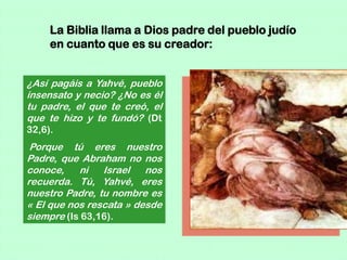 La Biblia llama a Dios padre del pueblo judío
     en cuanto que es su creador:


¿Así pagáis a Yahvé, pueblo
insensato y necio? ¿No es él
tu padre, el que te creó, el
que te hizo y te fundó? (Dt
32,6).
 Porque tú eres nuestro
Padre, que Abraham no nos
conoce,    ni   Israel   nos
recuerda. Tú, Yahvé, eres
nuestro Padre, tu nombre es
« El que nos rescata » desde
siempre (Is 63,16).
 