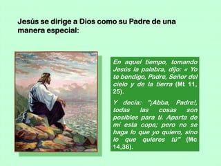 Jesús se dirige a Dios como su Padre de una
manera especial:



                         En aquel tiempo, tomando
                         Jesús la palabra, dijo: « Yo
                         te bendigo, Padre, Señor del
                         cielo y de la tierra (Mt 11,
                         25).
                         Y decía: "¡Abba, Padre!,
                         todas    las  cosas     son
                         posibles para ti. Aparta de
                         mí esta copa; pero no se
                         haga lo que yo quiero, sino
                         lo que quieres tú" (Mc
                         14,36).
 