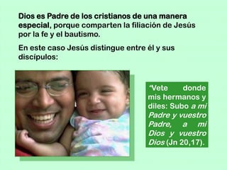 Dios es Padre de los cristianos de una manera
especial, porque comparten la filiación de Jesús
por la fe y el bautismo.
En este caso Jesús distingue entre él y sus
discípulos:



                                   “Vete     donde
                                   mis hermanos y
                                   diles: Subo a mi
                                   Padre y vuestro
                                   Padre, a mi
                                   Dios y vuestro
                                   Dios (Jn 20,17).
 