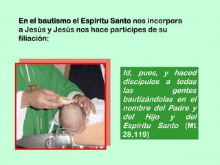 En el bautismo el Espíritu Santo nos incorpora
a Jesús y Jesús nos hace partícipes de su
filiación:



                             Id, pues, y haced
                             discípulos a todas
                             las          gentes
                             bautizándolas en el
                             nombre del Padre y
                             del Hijo y del
                             Espíritu Santo (Mt
                             28,119)
 