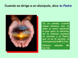 Cuando se dirige a un discípulo, dice tu Padre




                         Tú, en cambio, cuando
                         hagas limosna, que no
                         sepa tu mano izquierda
                         lo que hace tu derecha;
                         así tu limosna quedará
                         en secreto; y tu Padre,
                         que ve en lo secreto, te
                         recompensará (Mt 6,3-4).
                         (Véanse    además    Mt
                         6,6.18).
 