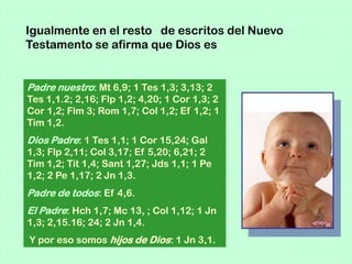 Igualmente en el resto de escritos del Nuevo
Testamento se afirma que Dios es


Padre nuestro: Mt 6,9; 1 Tes 1,3; 3,13; 2
Tes 1,1.2; 2,16; Flp 1,2; 4,20; 1 Cor 1,3; 2
Cor 1,2; Flm 3; Rom 1,7; Col 1,2; Ef 1,2; 1
Tim 1,2.
Dios Padre: 1 Tes 1,1; 1 Cor 15,24; Gal
1,3; Flp 2,11; Col 3,17; Ef 5,20; 6,21; 2
Tim 1,2; Tit 1,4; Sant 1,27; Jds 1,1; 1 Pe
1,2; 2 Pe 1,17; 2 Jn 1,3.
Padre de todos: Ef 4,6.
El Padre: Hch 1,7; Mc 13, ; Col 1,12; 1 Jn
1,3; 2,15.16; 24; 2 Jn 1,4.
Y por eso somos hijos de Dios: 1 Jn 3,1.
 