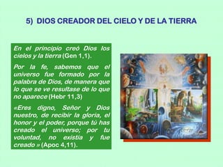 5) DIOS CREADOR DEL CIELO Y DE LA TIERRA


En el principio creó Dios los
cielos y la tierra (Gen 1,1).
Por la fe, sabemos que el
universo fue formado por la
palabra de Dios, de manera que
lo que se ve resultase de lo que
no aparece (Hebr 11,3)
«Eres digno, Señor y Dios
nuestro, de recibir la gloria, el
honor y el poder, porque tú has
creado el universo; por tu
voluntad, no existía y fue
creado » (Apoc 4,11).
 