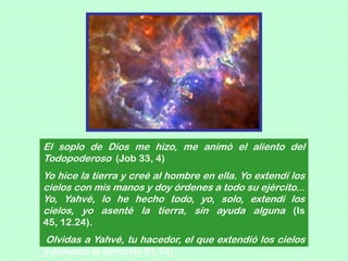 El soplo de Dios me hizo, me animó el aliento del
Todopoderoso (Job 33, 4)
Yo hice la tierra y creé al hombre en ella. Yo extendí los
cielos con mis manos y doy órdenes a todo su ejército...
Yo, Yahvé, lo he hecho todo, yo, solo, extendí los
cielos, yo asenté la tierra, sin ayuda alguna (Is
45, 12.24).
Olvidas a Yahvé, tu hacedor, el que extendió los cielos
y cimentó la tierra (Is 51,13)
 