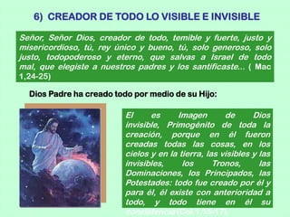 6) CREADOR DE TODO LO VISIBLE E INVISIBLE

Señor, Señor Dios, creador de todo, temible y fuerte, justo y
misericordioso, tú, rey único y bueno, tú, solo generoso, solo
justo, todopoderoso y eterno, que salvas a Israel de todo
mal, que elegiste a nuestros padres y los santificaste... ( Mac
1,24-25)

  Dios Padre ha creado todo por medio de su Hijo:

                          El     es     Imagen        de      Dios
                          invisible, Primogénito de toda la
                          creación, porque en él fueron
                          creadas todas las cosas, en los
                          cielos y en la tierra, las visibles y las
                          invisibles,     los      Tronos,      las
                          Dominaciones, los Principados, las
                          Potestades: todo fue creado por él y
                          para él, él existe con anterioridad a
                          todo, y todo tiene en él su
                          consistencia (Col 1,15-17).
 