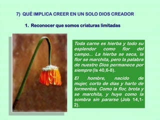 7) QUÉ IMPLICA CREER EN UN SOLO DIOS CREADOR

   1. Reconocer que somos criaturas limitadas



                        Toda carne es hierba y todo su
                        esplendor    como      flor   del
                        campo... La hierba se seca, la
                        flor se marchita, pero la palabra
                        de nuestro Dios permanece por
                        siempre (Is 40,6-8).
                        El    hombre,     nacido     de
                        mujer, corto de días y harto de
                        tormentos. Como la flor, brota y
                        se marchita, y huye como la
                        sombra sin pararse (Job 14,1-
                        2).
 