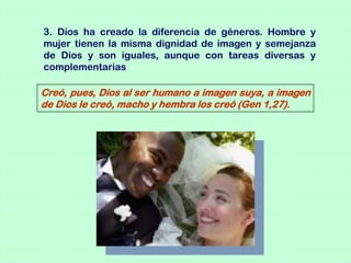 3. Dios ha creado la diferencia de géneros. Hombre y
mujer tienen la misma dignidad de imagen y semejanza
de Dios y son iguales, aunque con tareas diversas y
complementarias

Creó, pues, Dios al ser humano a imagen suya, a imagen
de Dios le creó, macho y hembra los creó (Gen 1,27).
 