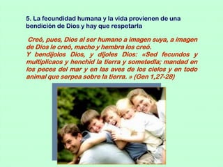 5. La fecundidad humana y la vida provienen de una
bendición de Dios y hay que respetarla

 Creó, pues, Dios al ser humano a imagen suya, a imagen
de Dios le creó, macho y hembra los creó.
Y bendíjolos Dios, y díjoles Dios: «Sed fecundos y
multiplicaos y henchid la tierra y sometedla; mandad en
los peces del mar y en las aves de los cielos y en todo
animal que serpea sobre la tierra. » (Gen 1,27-28)
 
