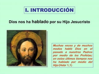 I. INTRODUCCIÓN

Dios nos ha hablado por su Hijo Jesucristo




                      Muchas veces y de muchos
                      modos habló Dios en el
                      pasado a nuestros Padres
                      por medio de los Profetas;
                      en estos últimos tiempos nos
                      ha hablado por medio del
                      Hijo (Hebr 1,1)
 