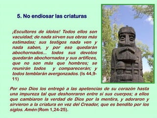 5. No endiosar las criaturas

 ¡Escultores de ídolos! Todos ellos son
 vacuidad; de nada sirven sus obras más
 estimadas; sus testigos nada ven y
 nada saben, y por eso quedarán
 abochornados... todos sus devotos
 quedarán abochornados y sus artífices,
 que no son más que hombres; se
 reunirán todos    y comparecerán; y
 todos temblarán avergonzados. (Is 44,9-
 11)

Por eso Dios los entregó a las apetencias de su corazón hasta
una impureza tal que deshonraron entre sí sus cuerpos; a ellos
que cambiaron la verdad de Dios por la mentira, y adoraron y
sirvieron a la criatura en vez del Creador, que es bendito por los
siglos. Amén (Rom 1,24-25).
 