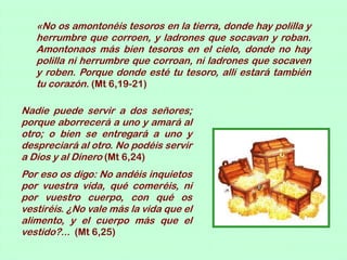 «No os amontonéis tesoros en la tierra, donde hay polilla y
   herrumbre que corroen, y ladrones que socavan y roban.
   Amontonaos más bien tesoros en el cielo, donde no hay
   polilla ni herrumbre que corroan, ni ladrones que socaven
   y roben. Porque donde esté tu tesoro, allí estará también
   tu corazón. (Mt 6,19-21)

Nadie puede servir a dos señores;
porque aborrecerá a uno y amará al
otro; o bien se entregará a uno y
despreciará al otro. No podéis servir
a Dios y al Dinero (Mt 6,24)
Por eso os digo: No andéis inquietos
por vuestra vida, qué comeréis, ni
por vuestro cuerpo, con qué os
vestiréis. ¿No vale más la vida que el
alimento, y el cuerpo más que el
vestido?... (Mt 6,25)
 
