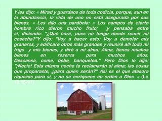 Y les dijo: « Mirad y guardaos de toda codicia, porque, aun en
la abundancia, la vida de uno no está asegurada por sus
bienes. » Les dijo una parábola: « Los campos de cierto
hombre rico dieron mucho fruto;            y pensaba entre
sí, diciendo: "¿Qué haré, pues no tengo donde reunir mi
cosecha?"Y dijo: "Voy a hacer esto: Voy a demoler mis
graneros, y edificaré otros más grandes y reuniré allí todo mi
trigo y mis bienes, y diré a mi alma: Alma, tienes muchos
bienes        en      reserva     para     muchos        años.
Descansa, come, bebe, banquetea." Pero Dios le dijo:
"¡Necio! Esta misma noche te reclamarán el alma; las cosas
que preparaste, ¿para quién serán?" Así es el que atesora
riquezas para sí, y no se enriquece en orden a Dios. » (Lc
12,15-21)
 