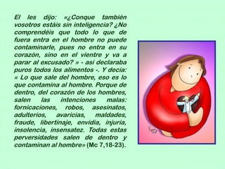 El les dijo: «¿Conque también
vosotros estáis sin inteligencia? ¿No
comprendéis que todo lo que de
fuera entra en el hombre no puede
contaminarle, pues no entra en su
corazón, sino en el vientre y va a
parar al excusado? » - así declaraba
puros todos los alimentos -. Y decía:
« Lo que sale del hombre, eso es lo
que contamina al hombre. Porque de
dentro, del corazón de los hombres,
salen    las    intenciones    malas:
fornicaciones, robos, asesinatos,
adulterios, avaricias, maldades,
fraude, libertinaje, envidia, injuria,
insolencia, insensatez. Todas estas
perversidades salen de dentro y
contaminan al hombre» (Mc 7,18-23).
 