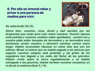 8. Por ello es inmoral robar y
 privar a una persona de
 medios para vivir:


No robarás (Ex 20,15).
Ahora bien, vosotros, ricos, llorad y dad alaridos por las
desgracias que están para caer sobre vosotros. Vuestra riqueza
está podrida y vuestros vestidos están apolillados; vuestro oro y
vuestra plata están tomados de herrumbre y su herrumbre será
testimonio contra vosotros y devorará vuestras carnes como
fuego. Habéis acumulado riquezas en estos días que son los
últimos. Mirad; el salario que no habéis pagado a los obreros que
segaron vuestros campos está gritando; y los gritos de los
segadores han llegado a los oídos del Señor de los ejércitos.
Habéis vivido sobre la tierra regaladamente y os habéis
entregado a los placeres; habéis hartado vuestros corazones en
el día de la matanza (Sant 5,1-5).
 
