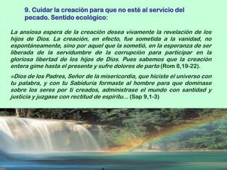 9. Cuidar la creación para que no esté al servicio del
     pecado. Sentido ecológico:

La ansiosa espera de la creación desea vivamente la revelación de los
hijos de Dios. La creación, en efecto, fue sometida a la vanidad, no
espontáneamente, sino por aquel que la sometió, en la esperanza de ser
liberada de la servidumbre de la corrupción para participar en la
gloriosa libertad de los hijos de Dios. Pues sabemos que la creación
entera gime hasta el presente y sufre dolores de parto (Rom 8,19-22).
«Dios de los Padres, Señor de la misericordia, que hiciste el universo con
tu palabra, y con tu Sabiduría formaste al hombre para que dominase
sobre los seres por ti creados, administrase el mundo con santidad y
justicia y juzgase con rectitud de espíritu... (Sap 9,1-3)
 