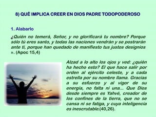 8) QUÉ IMPLICA CREER EN DIOS PADRE TODOPODEROSO


1. Alabarlo
¿Quién no temerá, Señor, y no glorificará tu nombre? Porque
sólo tú eres santo, y todas las naciones vendrán y se postrarán
ante ti, porque han quedado de manifiesto tus justos designios
». (Apoc 15,4)

                         Alzad a lo alto los ojos y ved: ¿quién
                         ha hecho esto? El que hace salir por
                         orden al ejército celeste, y a cada
                         estrella por su nombre llama. Gracias
                         a su esfuerzo y al vigor de su
                         energía, no falta ni una... Que Dios
                         desde siempre es Yahvé, creador de
                         los confines de la tierra, que no se
                         cansa ni se fatiga, y cuya inteligencia
                         es inescrutable.(40,26).
 