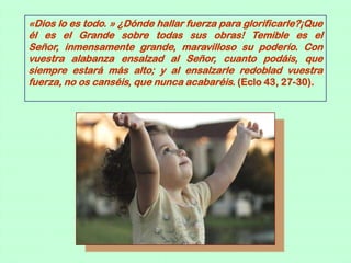 «Dios lo es todo. » ¿Dónde hallar fuerza para glorificarle?¡Que
él es el Grande sobre todas sus obras! Temible es el
Señor, inmensamente grande, maravilloso su poderío. Con
vuestra alabanza ensalzad al Señor, cuanto podáis, que
siempre estará más alto; y al ensalzarle redoblad vuestra
fuerza, no os canséis, que nunca acabaréis. (Eclo 43, 27-30).
 