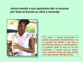 Jesús mandó a sus apóstoles dar a conocer
por todo el mundo su obra y mensaje




                      "Id, pues, y haced discípulos a
                      todas las gentes bautizándolas en
                      el nombre del Padre y del Hijo y
                      del Espíritu Santo, y enseñándoles
                      a guardar todo lo que yo os he
                      mandado. Y sabed que yo estoy
                      con vosotros todos los días hasta
                      el fin del mundo" (Mt 28,19-20).
 