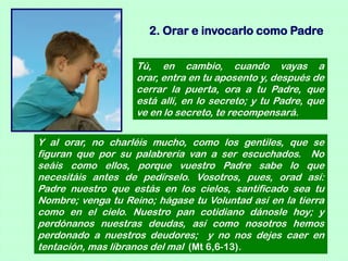 2. Orar e invocarlo como Padre

                    Tú, en cambio, cuando vayas a
                    orar, entra en tu aposento y, después de
                    cerrar la puerta, ora a tu Padre, que
                    está allí, en lo secreto; y tu Padre, que
                    ve en lo secreto, te recompensará.

Y al orar, no charléis mucho, como los gentiles, que se
figuran que por su palabrería van a ser escuchados. No
seáis como ellos, porque vuestro Padre sabe lo que
necesitáis antes de pedírselo. Vosotros, pues, orad así:
Padre nuestro que estás en los cielos, santificado sea tu
Nombre; venga tu Reino; hágase tu Voluntad así en la tierra
como en el cielo. Nuestro pan cotidiano dánosle hoy; y
perdónanos nuestras deudas, así como nosotros hemos
perdonado a nuestros deudores; y no nos dejes caer en
tentación, mas líbranos del mal (Mt 6,6-13).
 