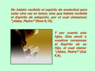 No habéis recibido el espíritu de esclavitud para
estar otra vez en temor, sino que habéis recibido
el Espíritu de adopción, por el cual clamamos:
"¡Abba, Padre!" (Rom 8,15).


                            Y por cuanto sois
                            hijos, Dios envió a
                            vuestros corazones
                            el Espíritu de su
                            Hijo, el cual clama:
                            "¡Abba, Padre!" (Gal
                            4,6).
 