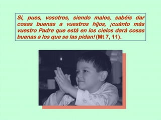 Si, pues, vosotros, siendo malos, sabéis dar
cosas buenas a vuestros hijos, ¡cuánto más
vuestro Padre que está en los cielos dará cosas
buenas a los que se las pidan! (Mt 7, 11).
 