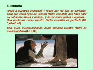 4. Imitarlo
Amad a vuestros enemigos y rogad por los que os persigan,
para que seáis hijos de vuestro Padre celestial, que hace salir
su sol sobre malos y buenos, y llover sobre justos e injustos...
Sed perfectos como vuestro Padre celestial es perfecto (Mt
5,44-45.48)
Sed, pues, misericordiosos, como también vuestro Padre es
misericordioso (Lc 6,36)
 