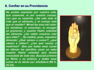 6. Confiar en su Providencia
No andéis inquietos por vuestra vida,
qué comeréis, ni por vuestro cuerpo,
con qué os vestiréis. ¿No vale más la
vida que el alimento, y el cuerpo más
que el vestido? Mirad las aves del cielo:
no siembran, ni cosechan, ni recogen
en graneros; y vuestro Padre celestial
las alimenta. ¿No valéis vosotros más
que ellas? ... No andéis, pues, inquietos
diciendo: ¿Qué vamos a comer?, ¿qué
vamos a beber?, ¿con qué vamos a
vestirnos? Que por todas esas cosas
se afanan los gentiles; pues ya sabe
vuestro Padre celestial que tenéis
necesidad de todo eso. Buscad primero
su Reino y su justicia, y todas esas
cosas se os darán por añadidura (Mt 6,
25-33).
 