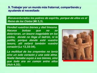 9. Trabajar por un mundo más fraternal, compartiendo y
 ayudando al necesitado

Bienaventurados los pobres de espíritu, porque de ellos es el
Reino de los Cielos (Mt 5,3).

Vended vuestros bienes y dad limosna.
Haceos      bolsas     que    no     se
deterioran, un tesoro inagotable en los
cielos, donde no llega el ladrón, ni la
polilla; porque donde esté vuestro
tesoro, allí estará también vuestro
corazón (Lc 12,33-34).
La multitud de los creyentes no tenía
sino un solo corazón y una sola alma.
Nadie llamaba suyos a sus bienes, sino
que todo era en común entre ellos
(Hch 4,32).
 