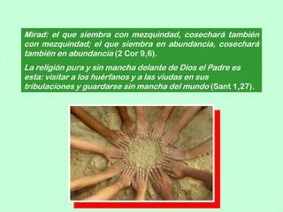 Mirad: el que siembra con mezquindad, cosechará también
con mezquindad; el que siembra en abundancia, cosechará
también en abundancia (2 Cor 9,6).
La religión pura y sin mancha delante de Dios el Padre es
esta: visitar a los huérfanos y a las viudas en sus
tribulaciones y guardarse sin mancha del mundo (Sant 1,27).
 