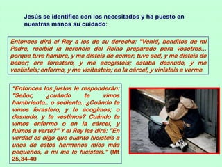 Jesús se identifica con los necesitados y ha puesto en
     nuestras manos su cuidado:

Entonces dirá el Rey a los de su derecha: "Venid, benditos de mi
Padre, recibid la herencia del Reino preparado para vosotros...
porque tuve hambre, y me disteis de comer; tuve sed, y me disteis de
beber; era forastero, y me acogisteis; estaba desnudo, y me
vestisteis; enfermo, y me visitasteis; en la cárcel, y vinisteis a verme


“Entonces los justos le responderán:
"Señor,     ¿cuándo       te     vimos
hambriento.. o sediento...¿Cuándo te
vimos forastero, y te acogimos; o
desnudo, y te vestimos? Cuándo te
vimos enfermo o en la cárcel, y
fuimos a verte?" Y el Rey les dirá: "En
verdad os digo que cuanto hicisteis a
unos de estos hermanos míos más
pequeños, a mí me lo hicisteis." (Mt
25,34-40
 