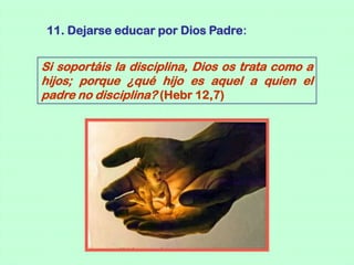 11. Dejarse educar por Dios Padre:


Si soportáis la disciplina, Dios os trata como a
hijos; porque ¿qué hijo es aquel a quien el
padre no disciplina? (Hebr 12,7)
 