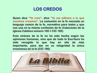 LOS CREDOS
Quien dice "Yo creo", dice "Yo me adhiero a lo que
nosotros creemos". La comunión en la fe necesita un
lenguaje común de la fe, normativo para todos y que
nos una en la misma confesión de fe (Catecismo de la
Iglesia Católica número 185 = CIC 185)
Esta síntesis de la fe no ha sido hecha según las
opiniones humanas, sino que de toda la Escritura ha
sido recogido lo que hay en ella de más
importante, para dar en su integridad la única
enseñanza de la fe (CIC 186)
 