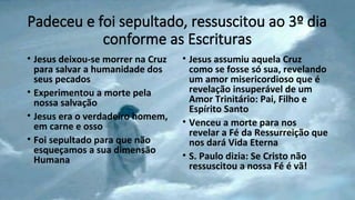 Padeceu e foi sepultado, ressuscitou ao 3º dia
conforme as Escrituras
• Jesus deixou-se morrer na Cruz
para salvar a humanidade dos
seus pecados
• Experimentou a morte pela
nossa salvação
• Jesus era o verdadeiro homem,
em carne e osso
• Foi sepultado para que não
esqueçamos a sua dimensão
Humana
• Jesus assumiu aquela Cruz
como se fosse só sua, revelando
um amor misericordioso que é
revelação insuperável de um
Amor Trinitário: Pai, Filho e
Espírito Santo
• Venceu a morte para nos
revelar a Fé da Ressurreição que
nos dará Vida Eterna
• S. Paulo dizia: Se Cristo não
ressuscitou a nossa Fé é vã!
 