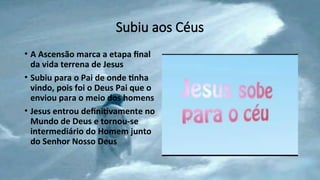 Subiu aos Céus
• A Ascensão marca a etapa final
da vida terrena de Jesus
• Subiu para o Pai de onde tinha
vindo, pois foi o Deus Pai que o
enviou para o meio dos homens
• Jesus entrou definitivamente no
Mundo de Deus e tornou-se
intermediário do Homem junto
do Senhor Nosso Deus
 