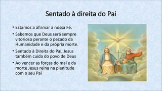 Sentado à direita do Pai
• Estamos a afirmar a nossa Fé.
• Sabemos que Deus será sempre
vitorioso perante o pecado da
Humanidade e da própria morte.
• Sentado à Direita do Pai, Jesus
também cuida do povo de Deus
• Ao vencer as forças do mal e da
morte Jesus reina na plenitude
com o seu Pai
 