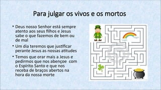 Para julgar os vivos e os mortos
• Deus nosso Senhor está sempre
atento aos seus filhos e Jesus
sabe o que fazemos de bem ou
de mal
• Um dia teremos que justificar
perante Jesus as nossas atitudes
• Temos que orar mais a Jesus e
pedirmos que nos abençoe com
o Espírito Santo e que nos
receba de braços abertos na
hora da nossa morte
 