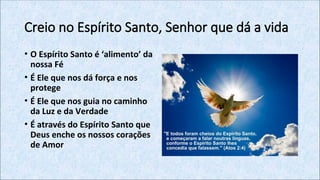 Creio no Espírito Santo, Senhor que dá a vida
• O Espírito Santo é ‘alimento’ da
nossa Fé
• É Ele que nos dá força e nos
protege
• É Ele que nos guia no caminho
da Luz e da Verdade
• É através do Espírito Santo que
Deus enche os nossos corações
de Amor
 