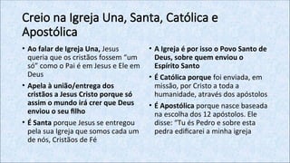 Creio na Igreja Una, Santa, Católica e
Apostólica
• Ao falar de Igreja Una, Jesus
queria que os cristãos fossem “um
só” como o Pai é em Jesus e Ele em
Deus
• Apela à união/entrega dos
cristãos a Jesus Cristo porque só
assim o mundo irá crer que Deus
enviou o seu filho
• É Santa porque Jesus se entregou
pela sua Igreja que somos cada um
de nós, Cristãos de Fé
• A Igreja é por isso o Povo Santo de
Deus, sobre quem enviou o
Espírito Santo
• É Católica porque foi enviada, em
missão, por Cristo a toda a
humanidade, através dos apóstolos
• É Apostólica porque nasce baseada
na escolha dos 12 apóstolos. Ele
disse: “Tu és Pedro e sobre esta
pedra edificarei a minha igreja
 