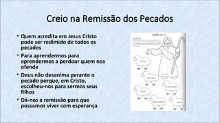 Creio na Remissão dos Pecados
• Quem acredita em Jesus Cristo
pode ser redimido de todos os
pecados
• Para aprendermos para
aprendermos a perdoar quem nos
ofende
• Deus não desanima perante o
pecado porque, em Cristo,
escolheu-nos para sermos seus
filhos
• Dá-nos a remissão para que
possamos viver com esperança
 